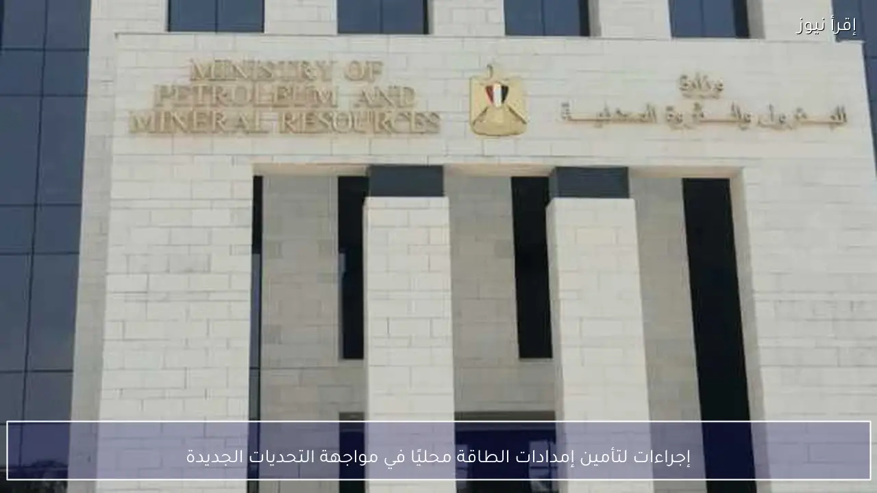 إجراءات لتأمين إمدادات الطاقة محليًا في مواجهة التحديات الجديدة