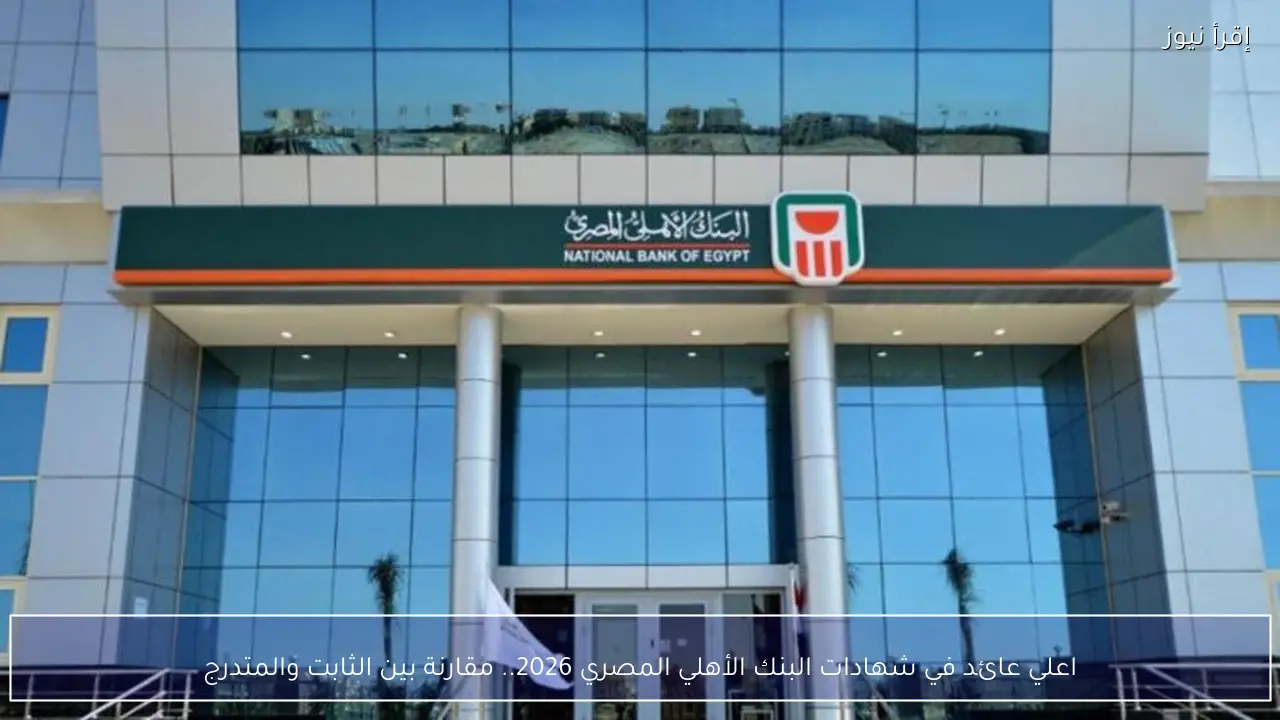 اعلي عائد في شهادات البنك الأهلي المصري 2026 .. مقارنة بين الثابت والمتدرج