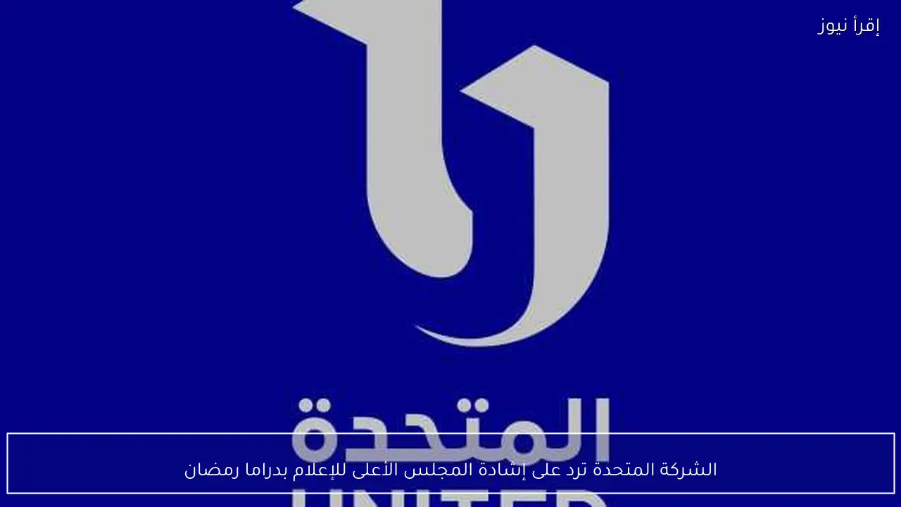 الشركة المتحدة ترد على إشادة المجلس الأعلى للإعلام بدراما رمضان