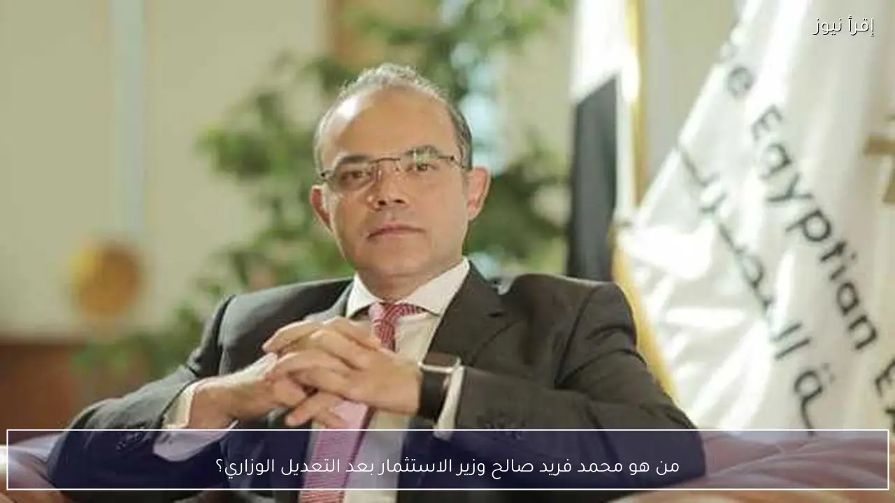 من هو محمد فريد صالح وزير الاستثمار بعد التعديل الوزاري؟