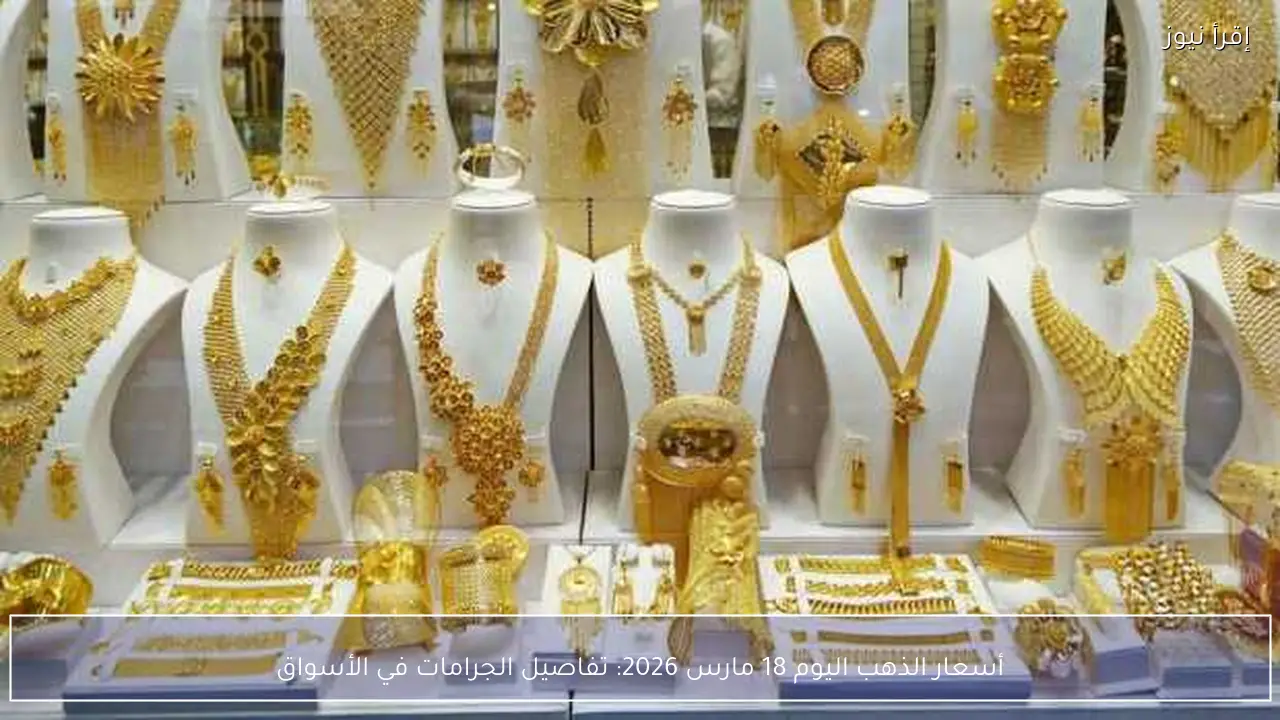 أسعار الذهب اليوم 18 مارس 2026: تفاصيل الجرامات في الأسواق