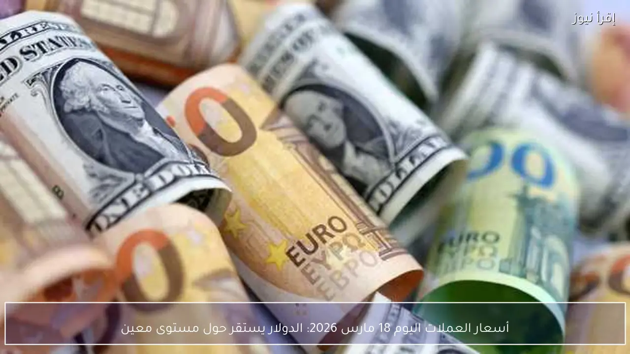 أسعار العملات اليوم 18 مارس 2026: الدولار يستقر حول مستوى معين