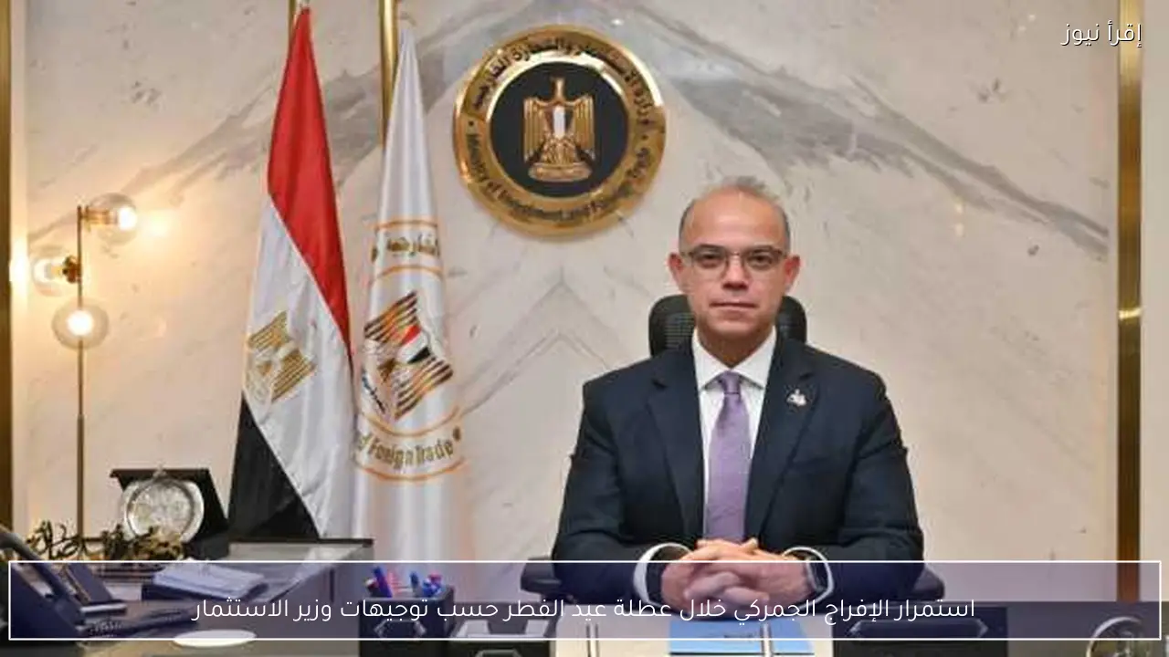 استمرار الإفراج الجمركي خلال عطلة عيد الفطر حسب توجيهات وزير الاستثمار