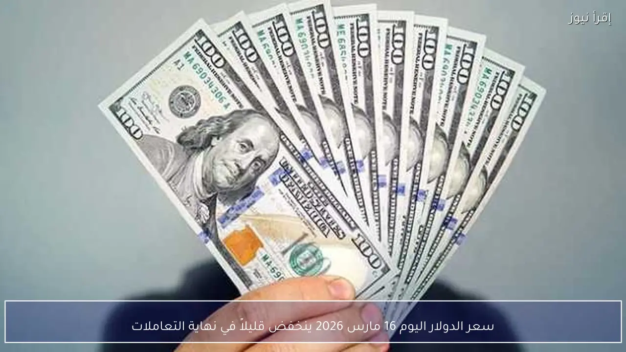سعر الدولار اليوم 16 مارس 2026 ينخفض قليلاً في نهاية التعاملات