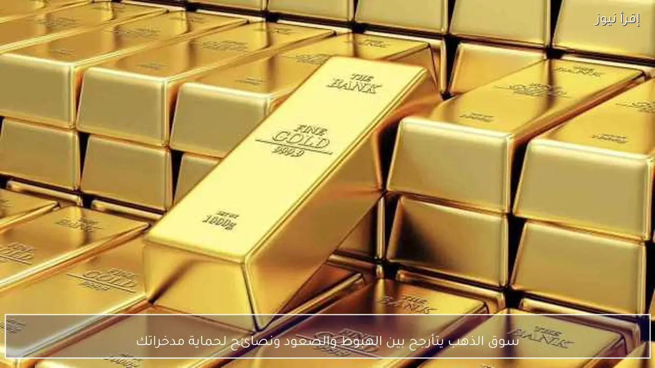 سوق الذهب يتأرجح بين الهبوط والصعود ونصائح لحماية مدخراتك