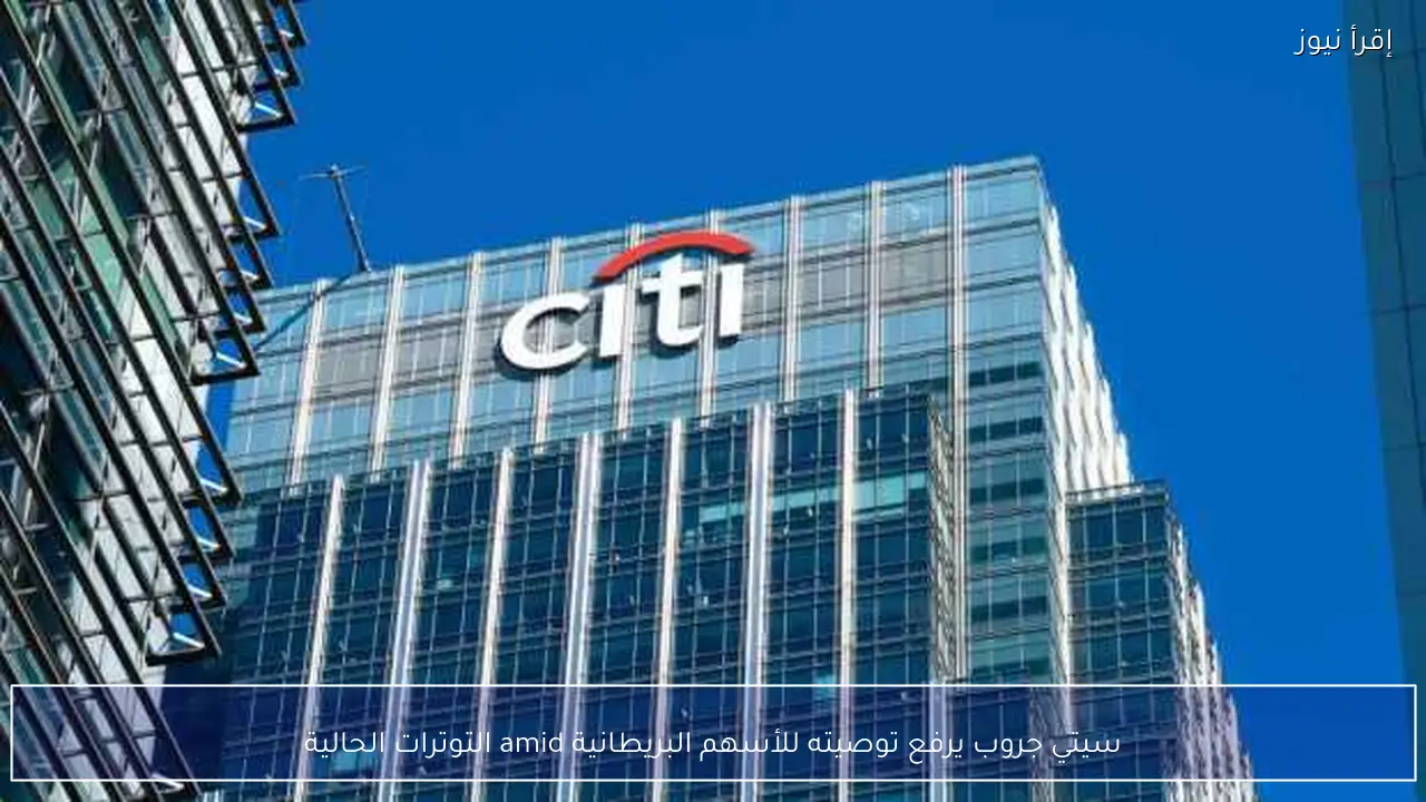 سيتي جروب يرفع توصيته للأسهم البريطانية amid التوترات الحالية