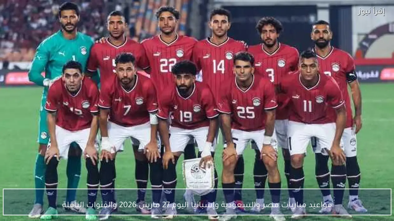 مواعيد مباريات مصر والسعودية وإسبانيا اليوم 27 مارس 2026 والقنوات الناقلة