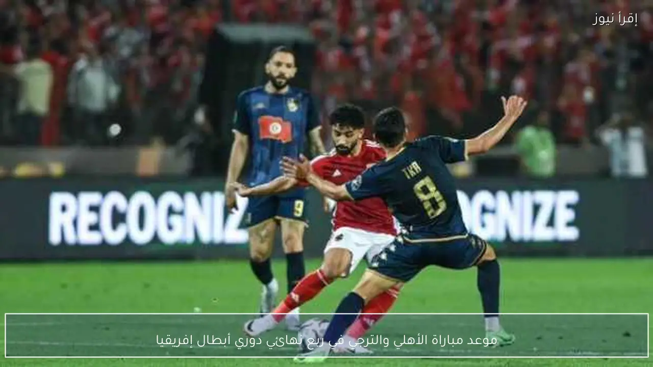 موعد مباراة الأهلي والترجي في ربع نهائي دوري أبطال إفريقيا