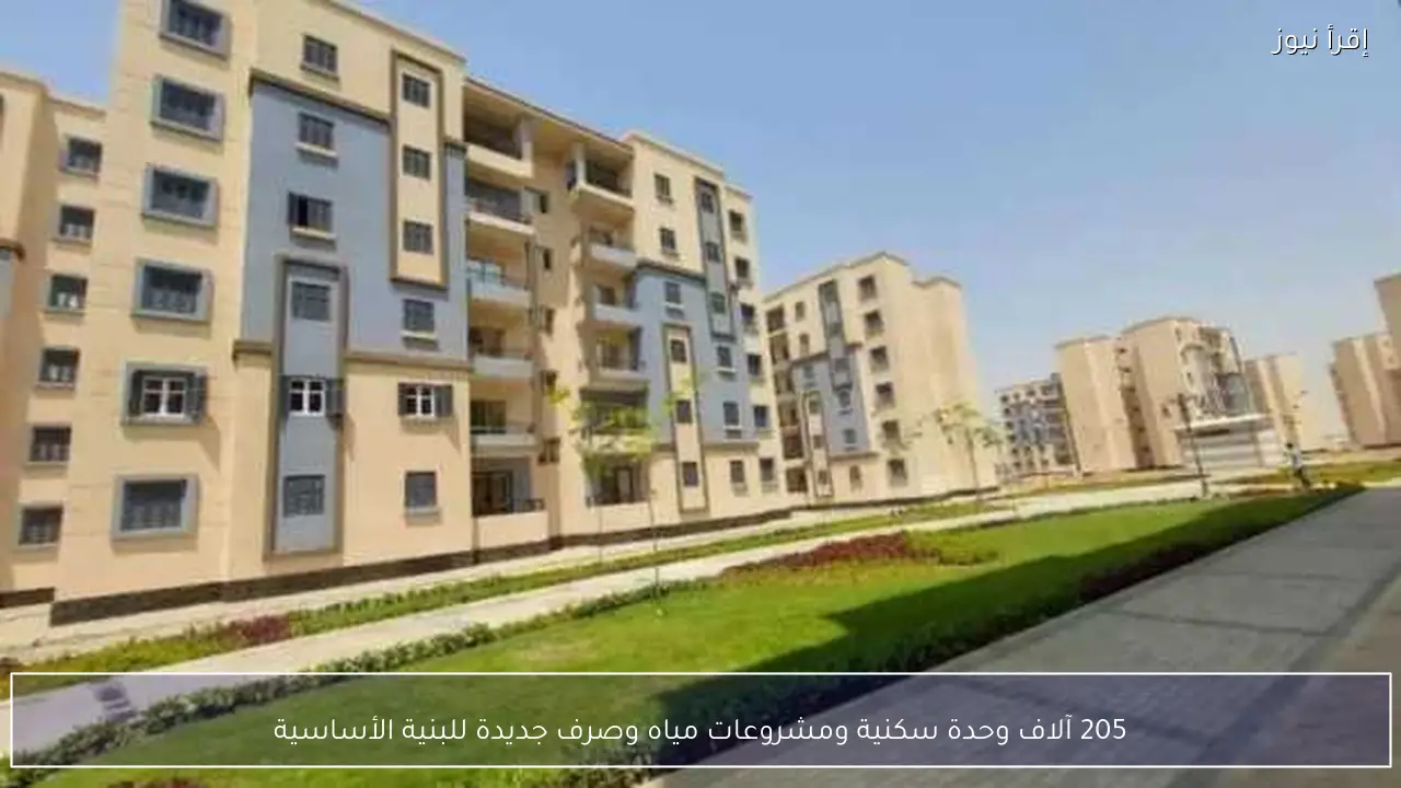 205 آلاف وحدة سكنية ومشروعات مياه وصرف جديدة للبنية الأساسية