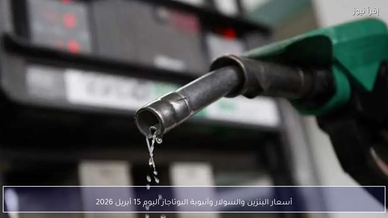 أسعار البنزين والسولار وأنبوبة البوتاجاز اليوم 15 أبريل 2026