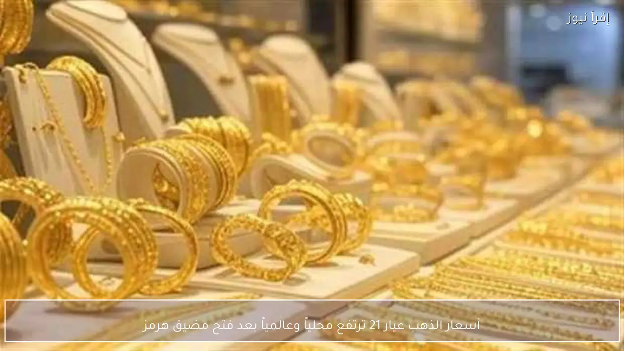 أسعار الذهب عيار 21 ترتفع محلياً وعالمياً بعد فتح مضيق هرمز