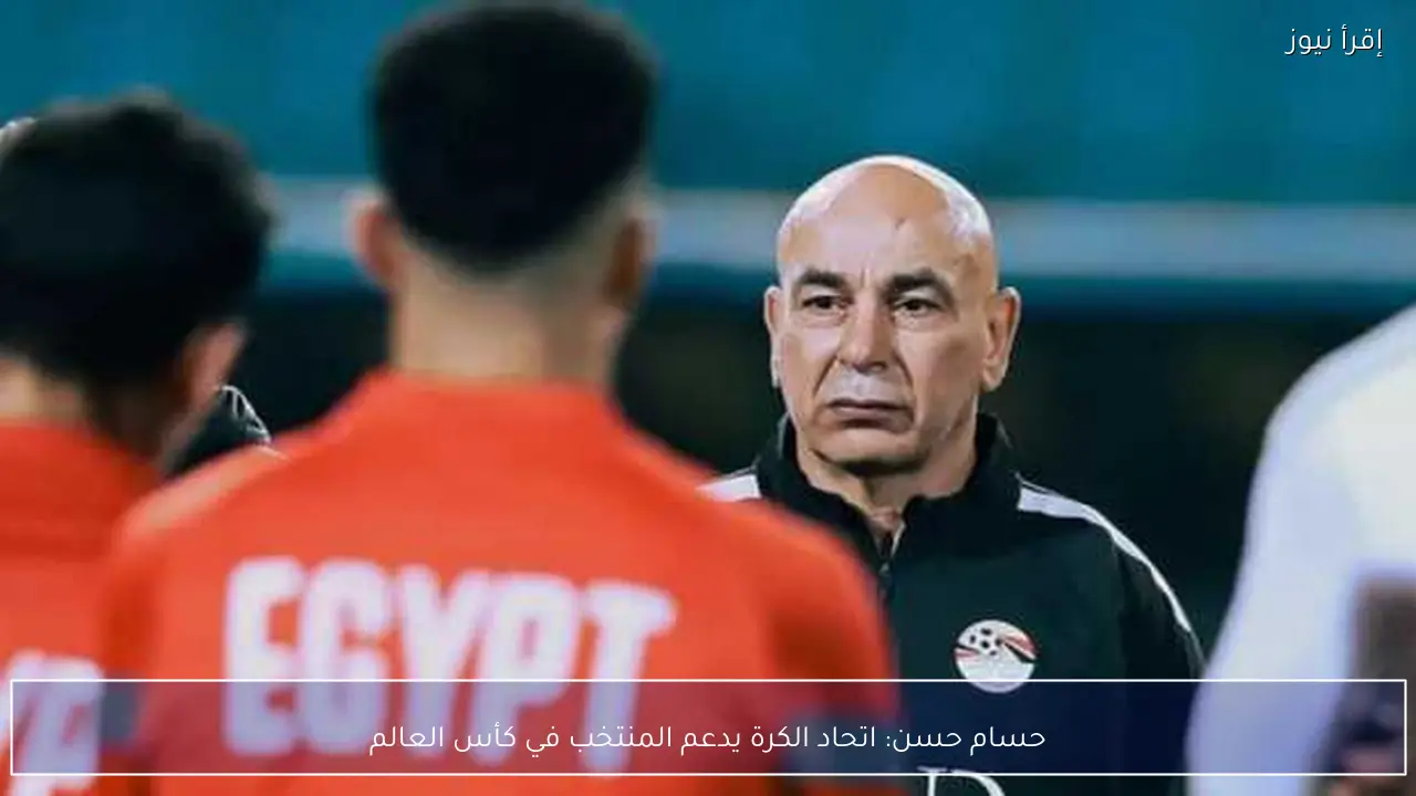 حسام حسن: اتحاد الكرة يدعم المنتخب في كأس العالم