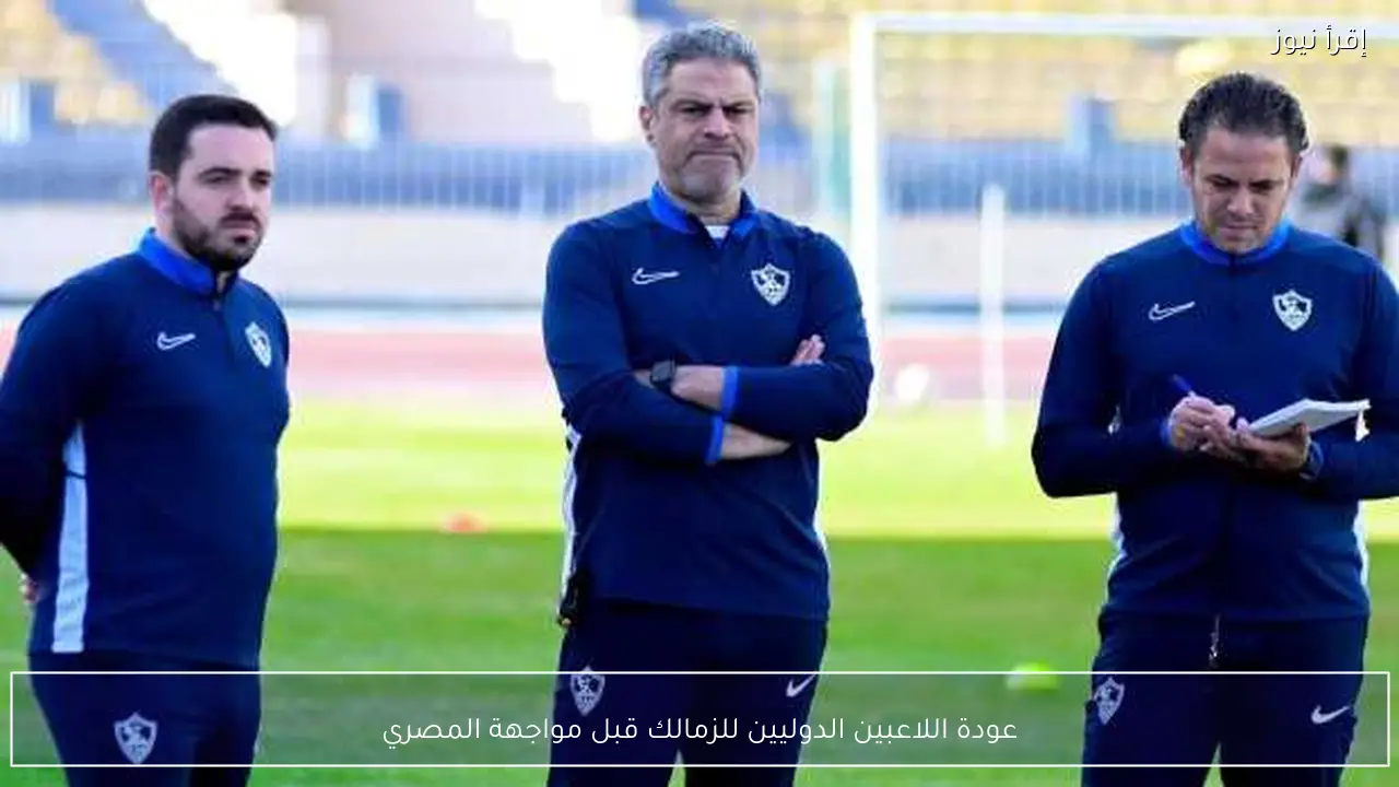 عودة اللاعبين الدوليين للزمالك قبل مواجهة المصري
