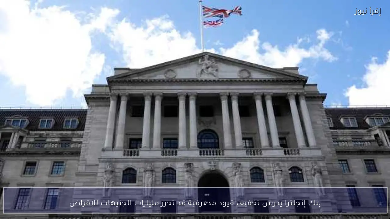 بنك إنجلترا يدرس تخفيف قيود مصرفية قد تحرر مليارات الجنيهات للإقراض