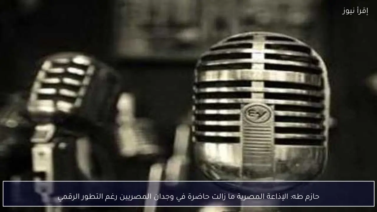 حازم طه: الإذاعة المصرية ما زالت حاضرة في وجدان المصريين رغم التطور الرقمي