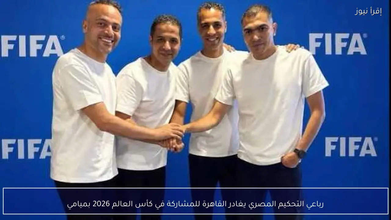 رباعي التحكيم المصري يغادر القاهرة للمشاركة في كأس العالم 2026 بميامي