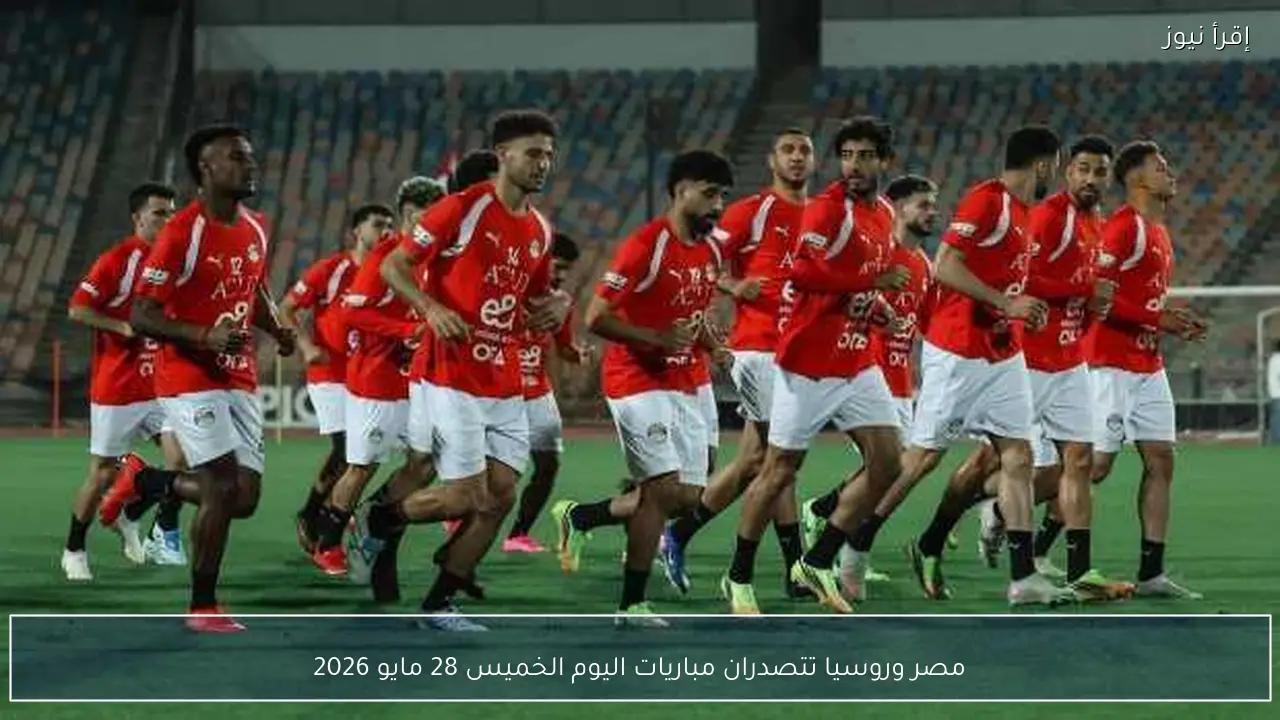 مصر وروسيا تتصدران مباريات اليوم الخميس 28 مايو 2026