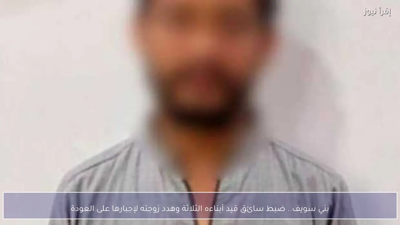 بني سويف.. ضبط سائق قيد أبناءه الثلاثة وهدد زوجته لإجبارها على العودة