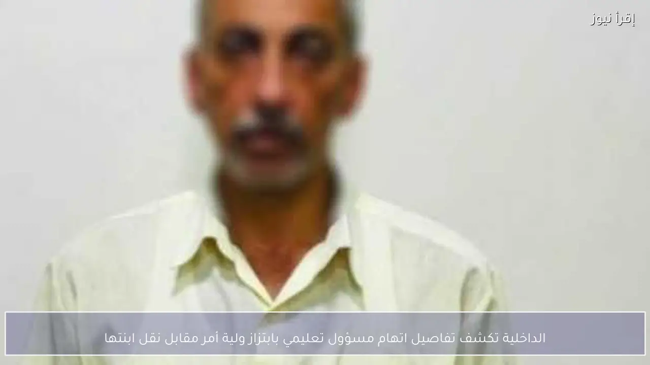 الداخلية تكشف تفاصيل اتهام مسؤول تعليمي بابتزاز ولية أمر مقابل نقل ابنتها