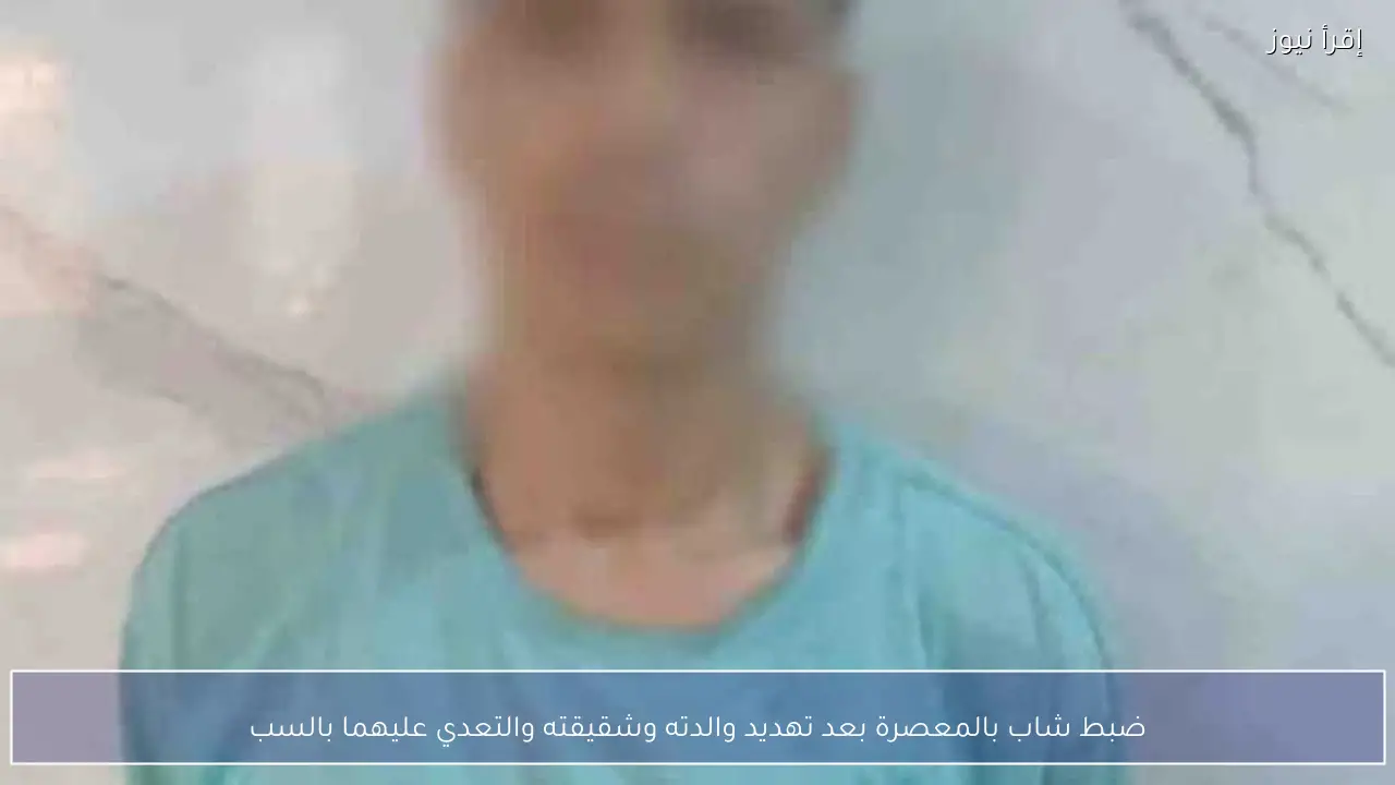 ضبط شاب بالمعصرة بعد تهديد والدته وشقيقته والتعدي عليهما بالسب