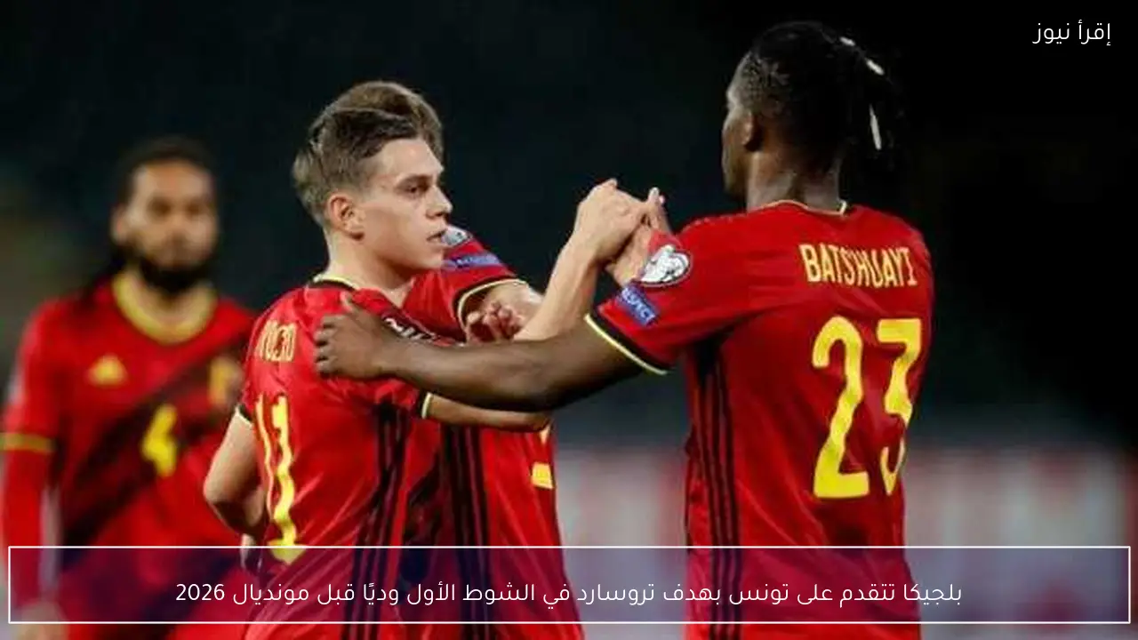 بلجيكا تتقدم على تونس بهدف تروسارد في الشوط الأول وديًا قبل مونديال 2026