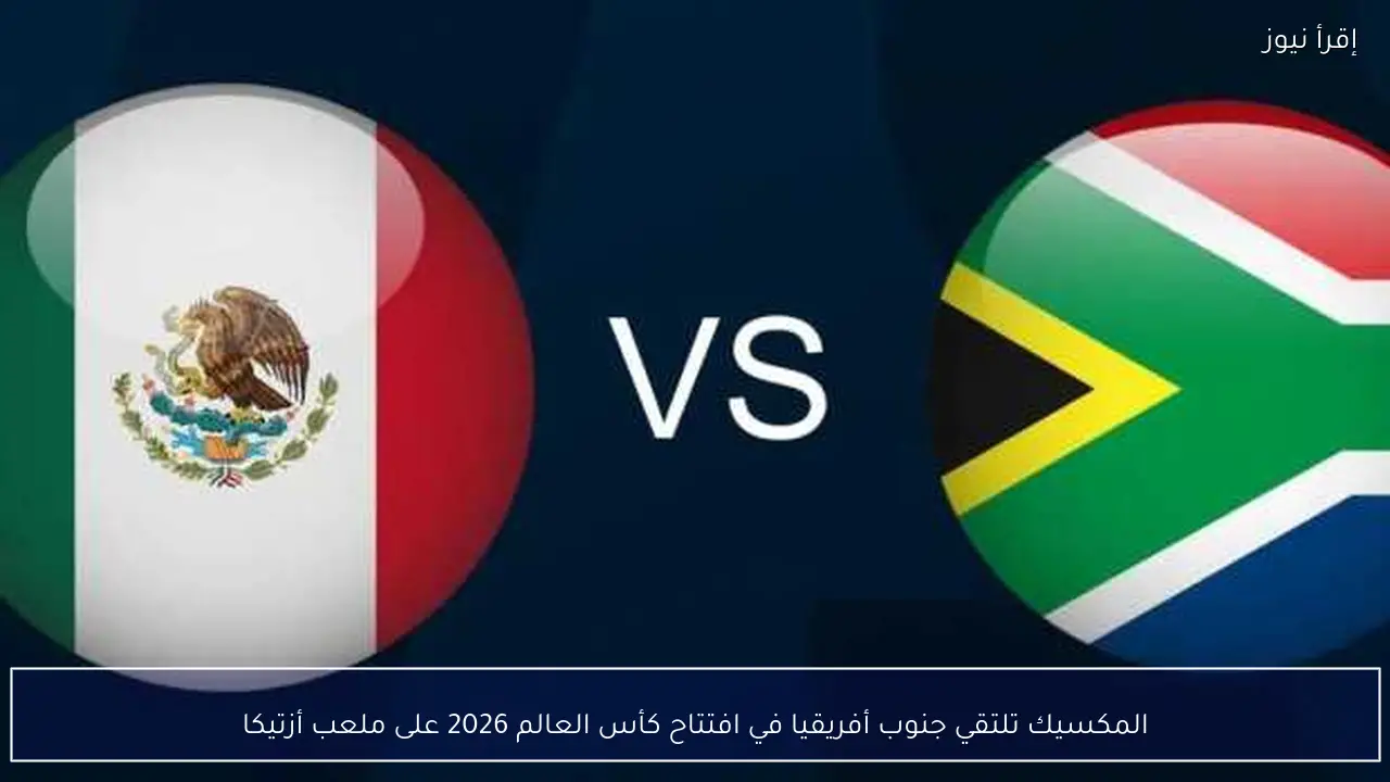 المكسيك تلتقي جنوب أفريقيا في افتتاح كأس العالم 2026 على ملعب أزتيكا