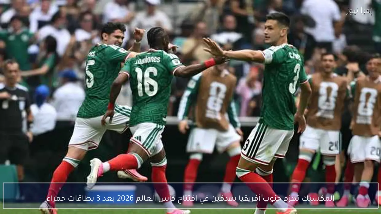 المكسيك تهزم جنوب أفريقيا بهدفين في افتتاح كأس العالم 2026 بعد 3 بطاقات حمراء
