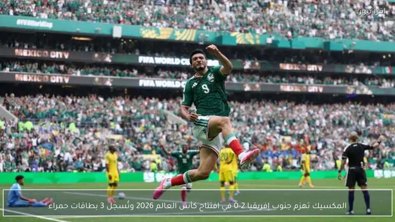 المكسيك تهزم جنوب إفريقيا 2-0 في افتتاح كأس العالم 2026 وتُسجل 3 بطاقات حمراء