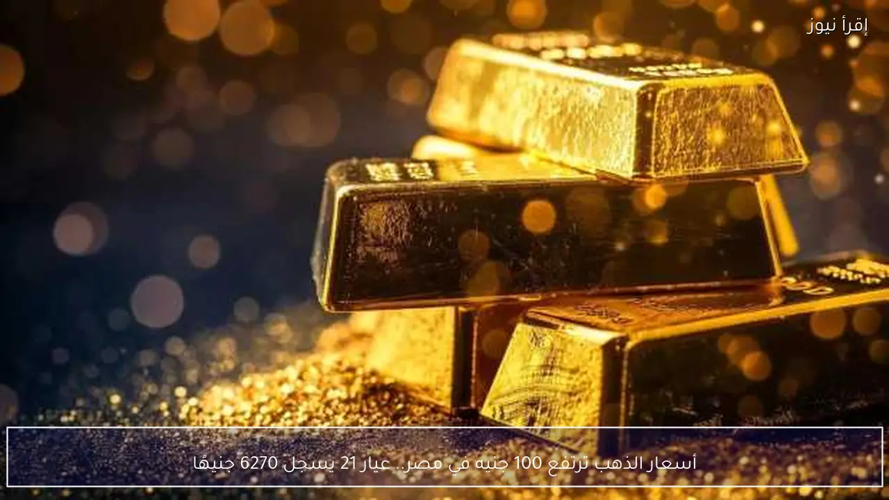 أسعار الذهب ترتفع 100 جنيه في مصر.. عيار 21 يسجل 6270 جنيهًا