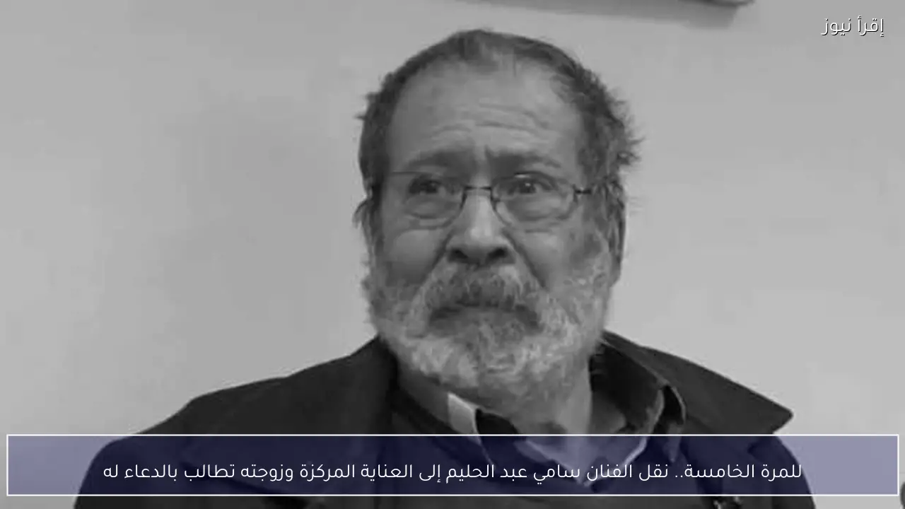 للمرة الخامسة.. نقل الفنان سامي عبد الحليم إلى العناية المركزة وزوجته تطالب بالدعاء له