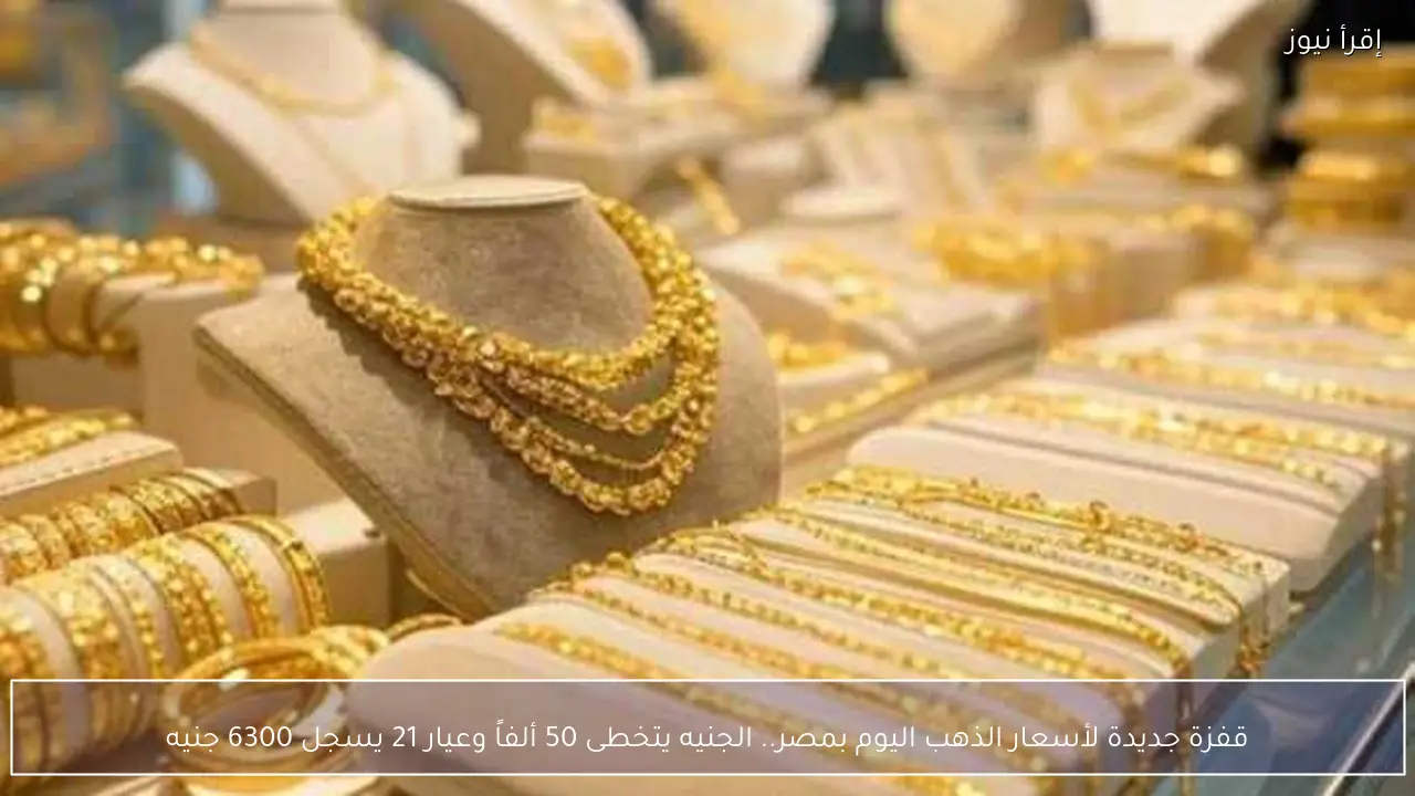 قفزة جديدة لأسعار الذهب اليوم بمصر.. الجنيه يتخطى 50 ألفاً وعيار 21 يسجل 6300 جنيه