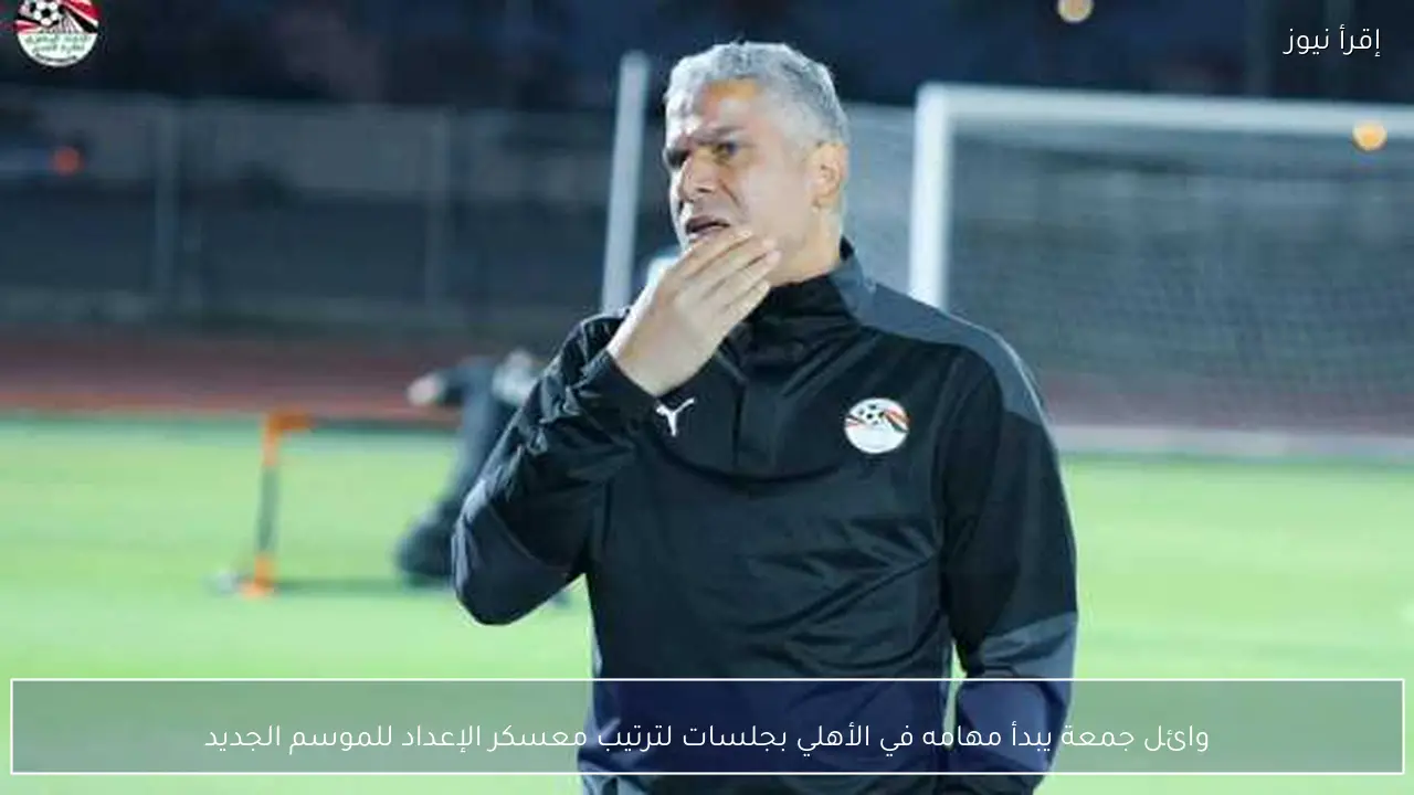 وائل جمعة يبدأ مهامه في الأهلي بجلسات لترتيب معسكر الإعداد للموسم الجديد