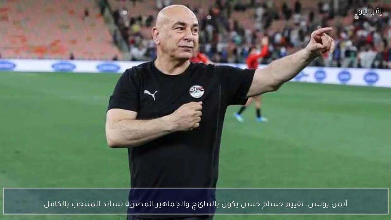 أيمن يونس: تقييم حسام حسن يكون بالنتائج والجماهير المصرية تساند المنتخب بالكامل