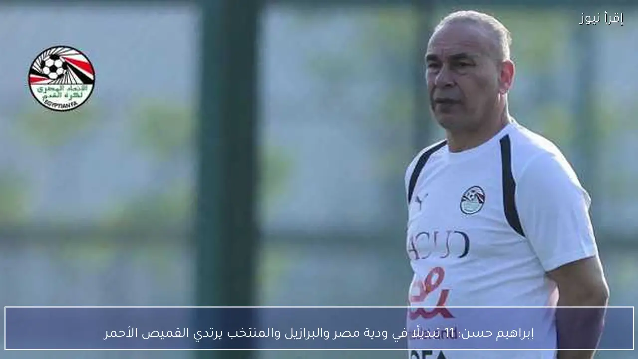 إبراهيم حسن: 11 تبديلًا في ودية مصر والبرازيل والمنتخب يرتدي القميص الأحمر