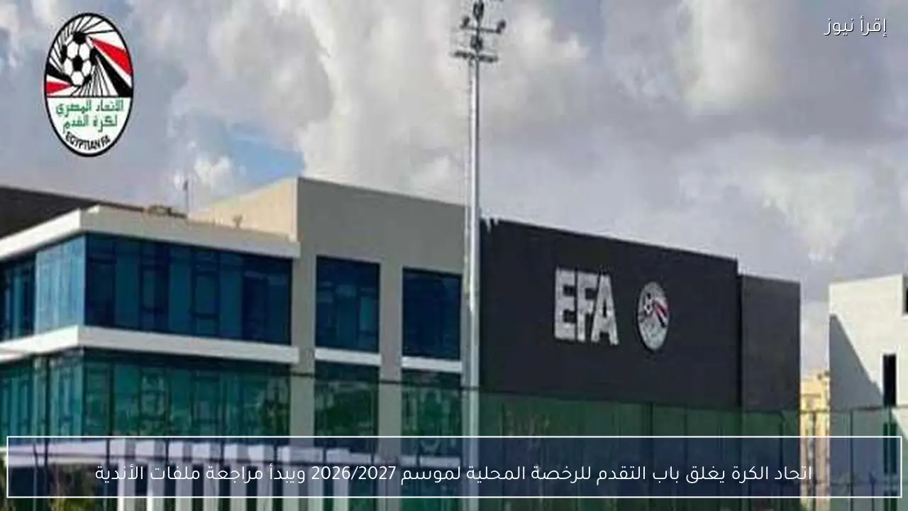 اتحاد الكرة يغلق باب التقدم للرخصة المحلية لموسم 2026/2027 ويبدأ مراجعة ملفات الأندية