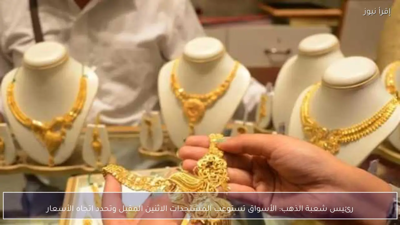 رئيس شعبة الذهب: الأسواق تستوعب المستجدات الاثنين المقبل وتحدد اتجاه الأسعار