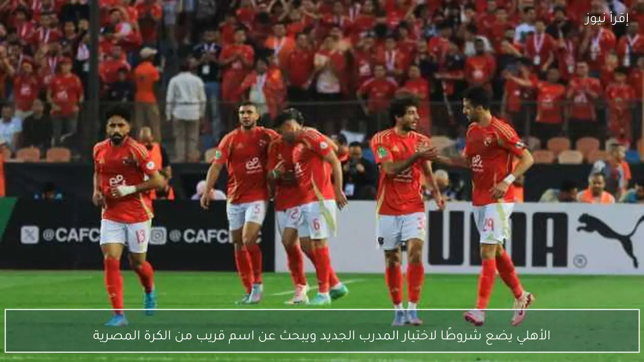 الأهلي يضع شروطًا لاختيار المدرب الجديد ويبحث عن اسم قريب من الكرة المصرية