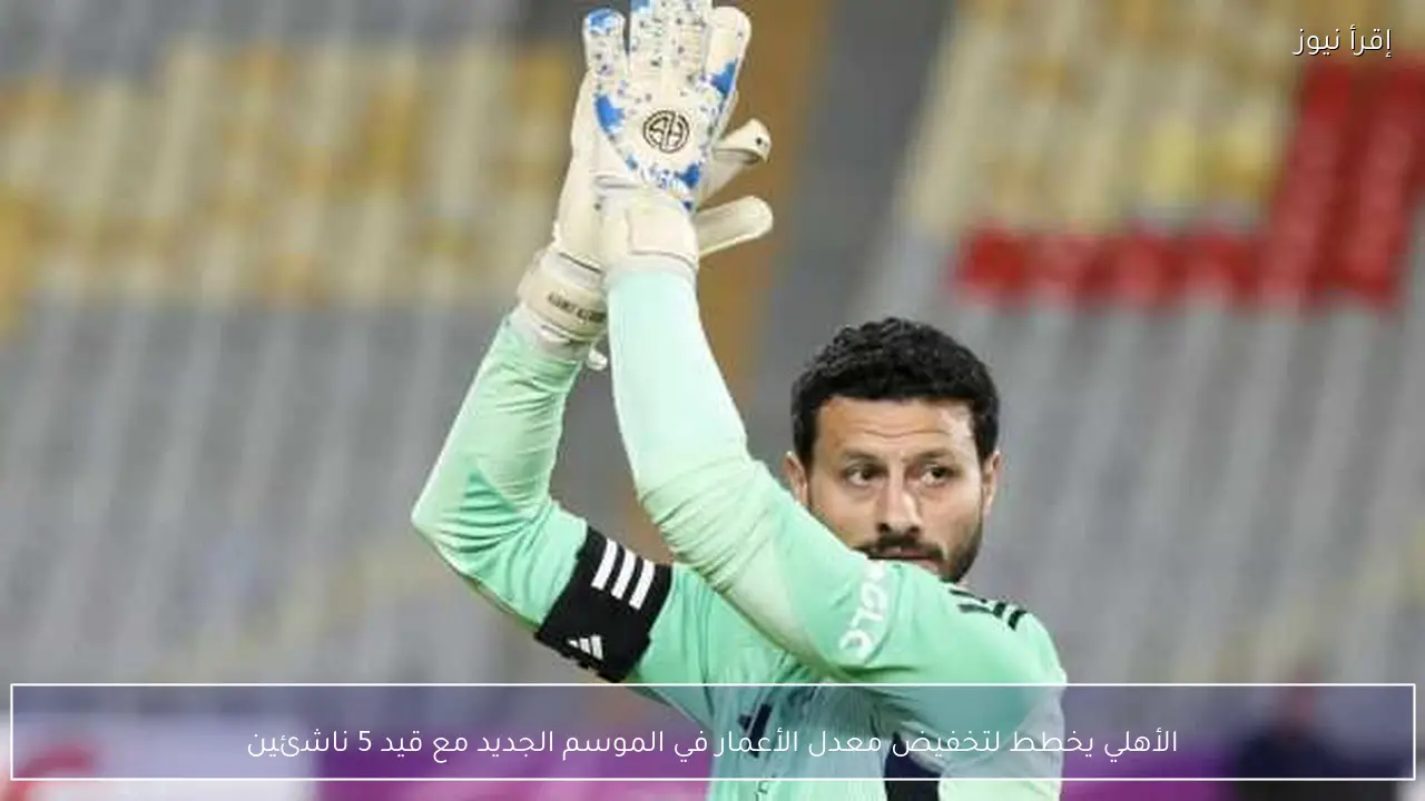 الأهلي يخطط لتخفيض معدل الأعمار في الموسم الجديد مع قيد 5 ناشئين