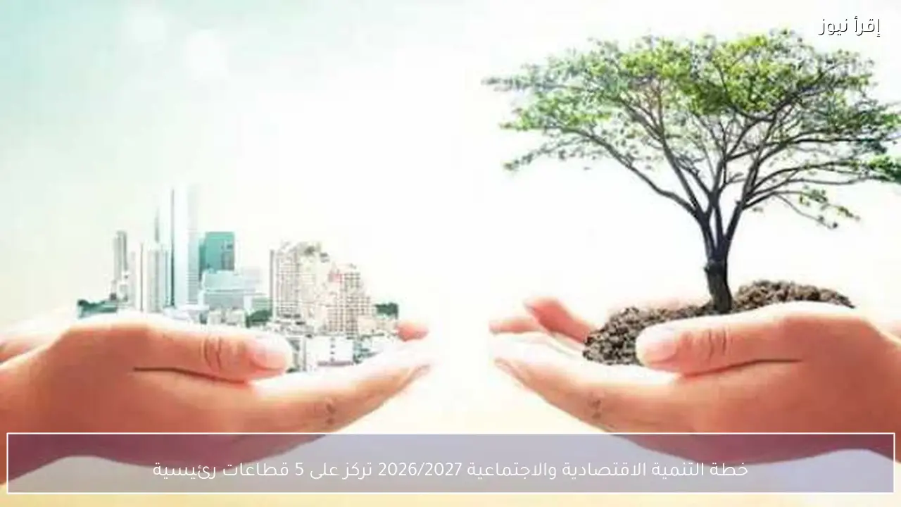 خطة التنمية الاقتصادية والاجتماعية 2026/2027 تركز على 5 قطاعات رئيسية