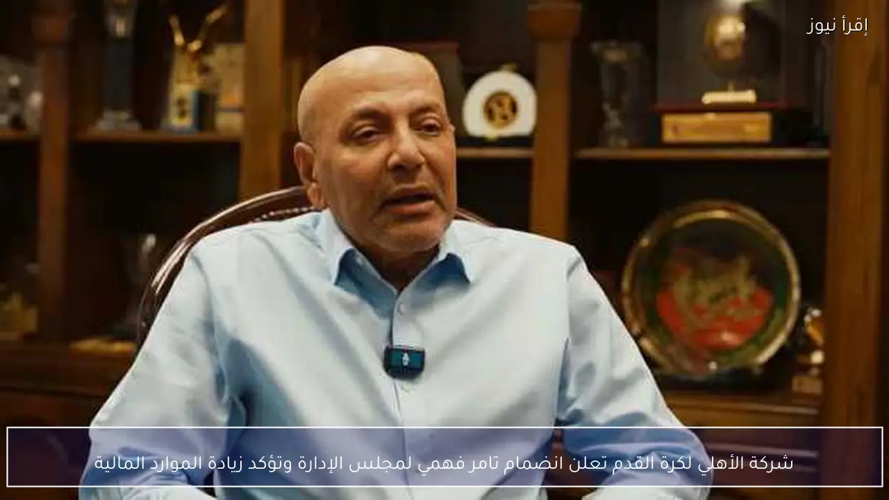 شركة الأهلي لكرة القدم تعلن انضمام تامر فهمي لمجلس الإدارة وتؤكد زيادة الموارد المالية