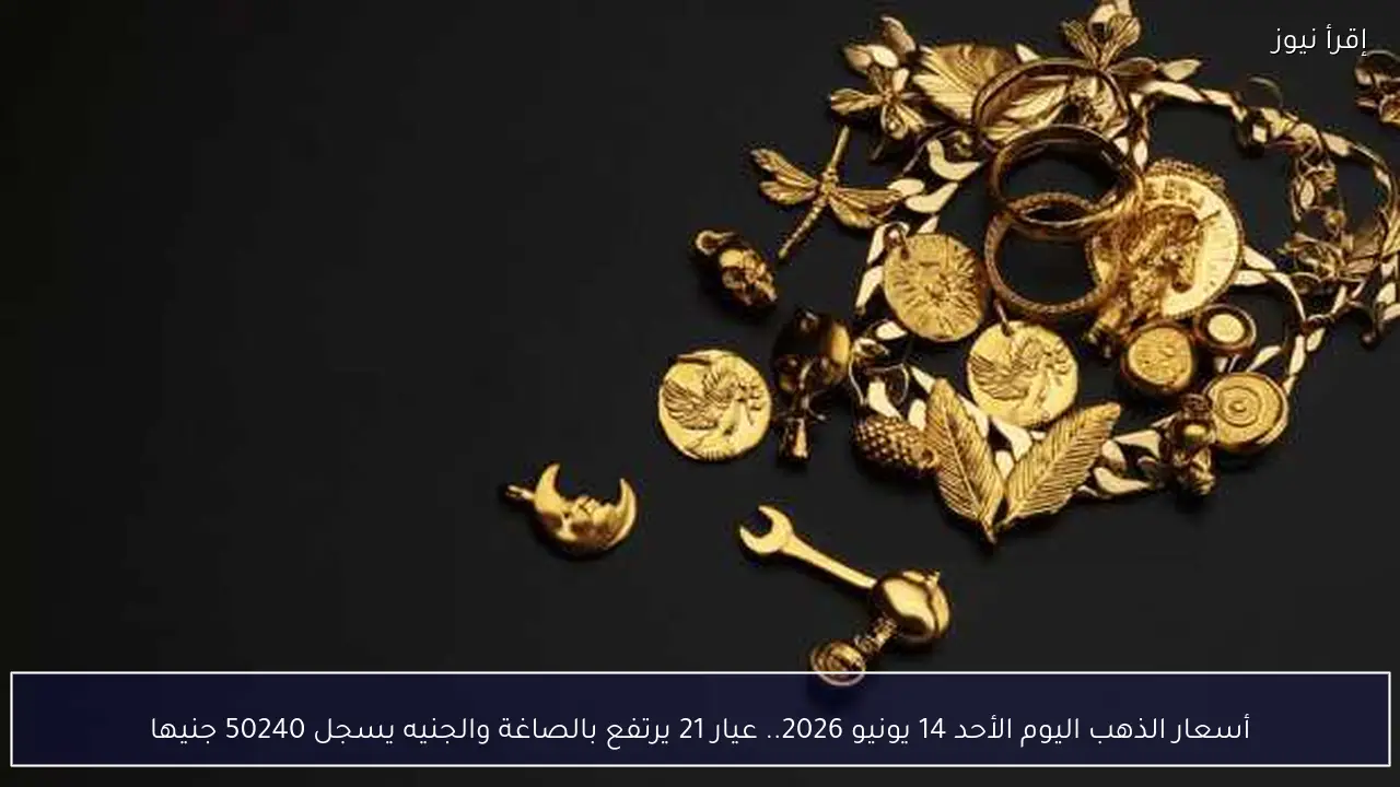 أسعار الذهب اليوم الأحد 14 يونيو 2026.. عيار 21 يرتفع بالصاغة والجنيه يسجل 50240 جنيها