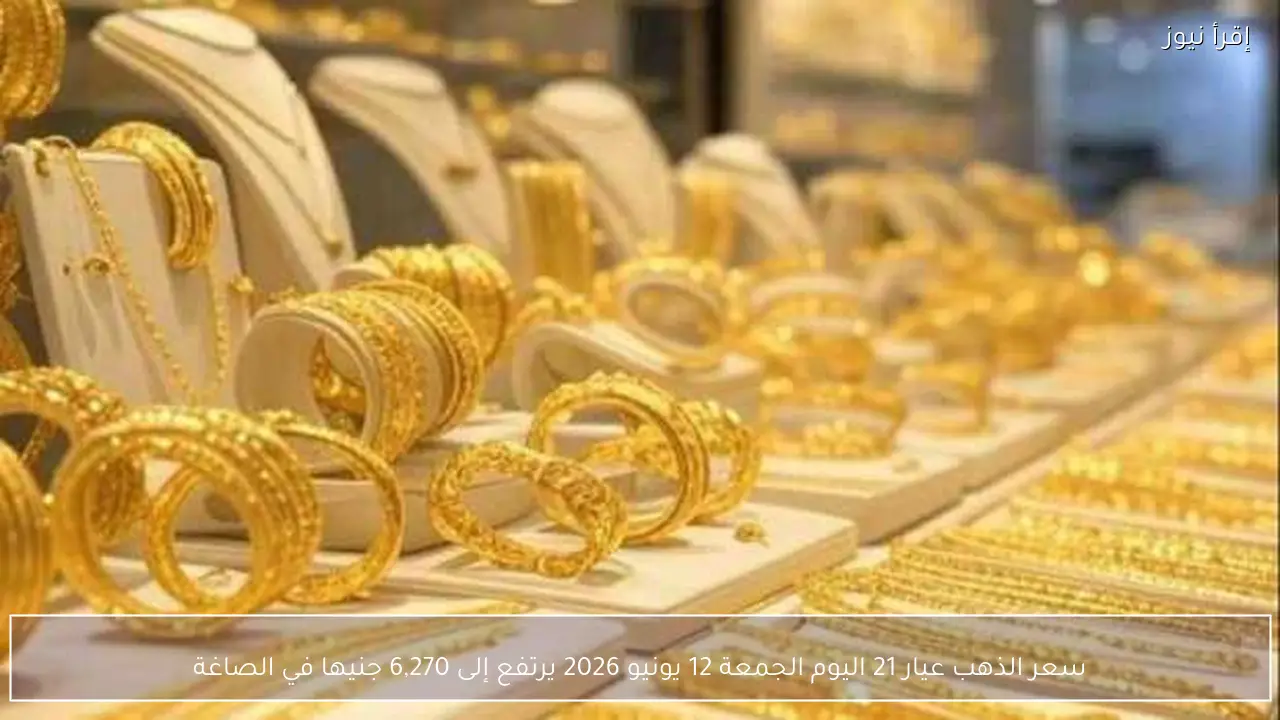 سعر الذهب عيار 21 اليوم الجمعة 12 يونيو 2026 يرتفع إلى 6,270 جنيها في الصاغة