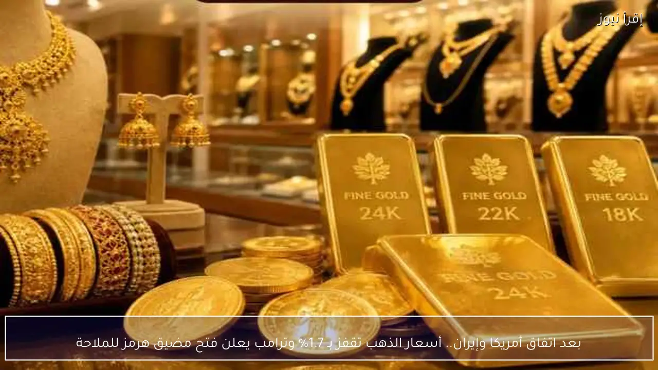 بعد اتفاق أمريكا وإيران.. أسعار الذهب تقفز بـ 1.7% وترامب يعلن فتح مضيق هرمز للملاحة