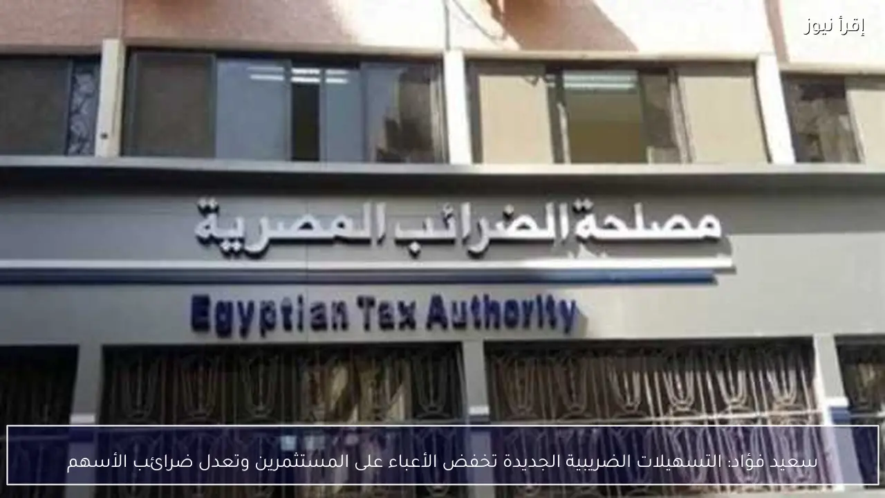 سعيد فؤاد: التسهيلات الضريبية الجديدة تخفض الأعباء على المستثمرين وتعدل ضرائب الأسهم
