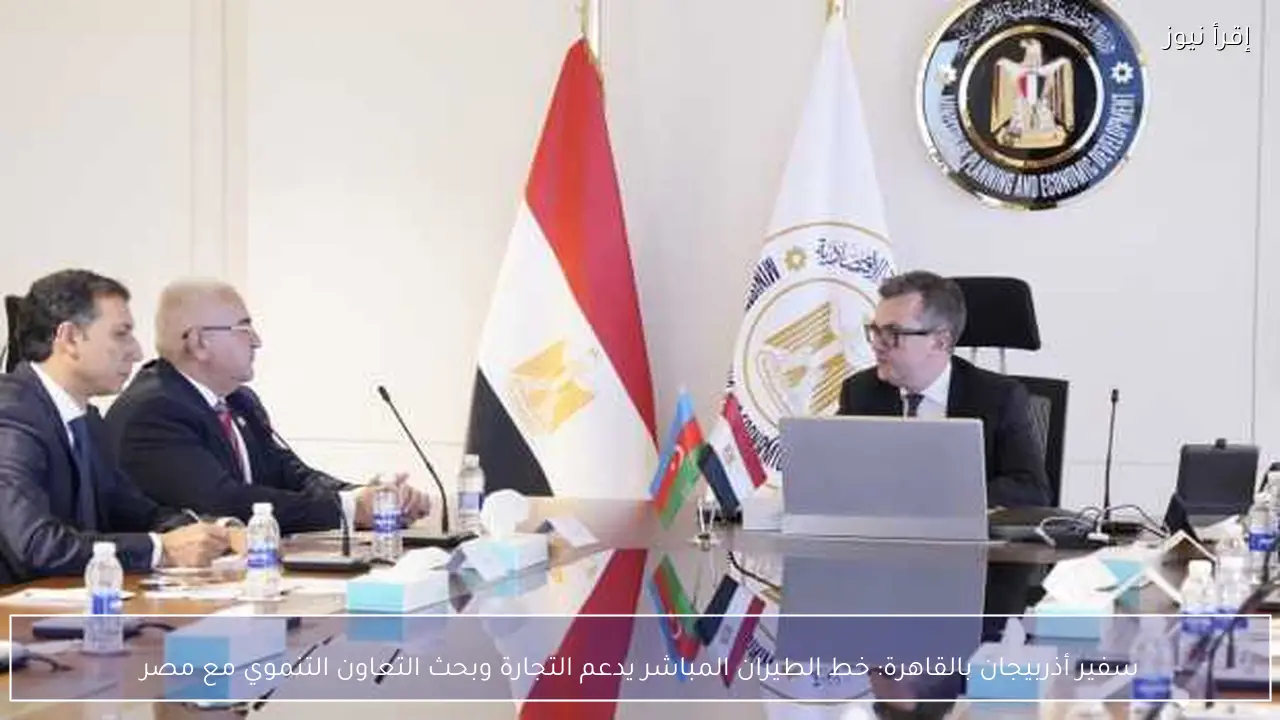 سفير أذربيجان بالقاهرة: خط الطيران المباشر يدعم التجارة وبحث التعاون التنموي مع مصر