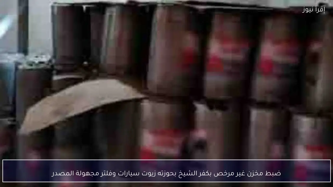 ضبط مخزن غير مرخص بكفر الشيخ بحوزته زيوت سيارات وفلتر مجهولة المصدر