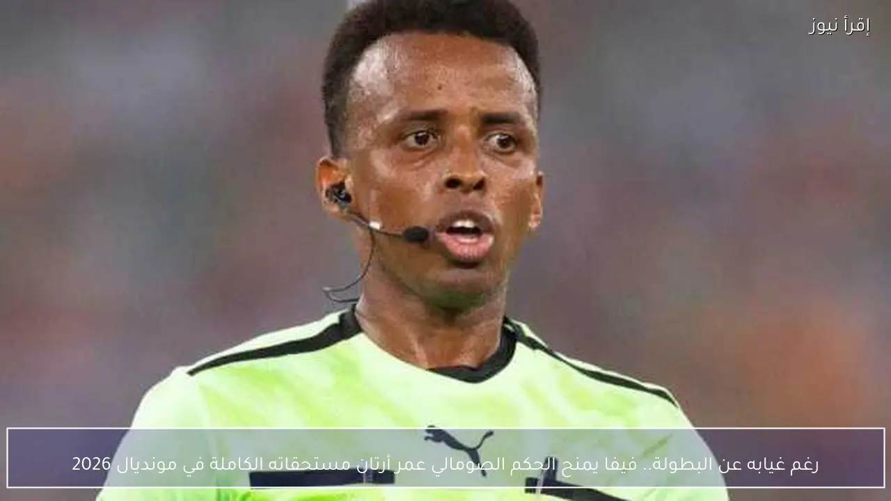 رغم غيابه عن البطولة.. فيفا يمنح الحكم الصومالي عمر أرتان مستحقاته الكاملة في مونديال 2026