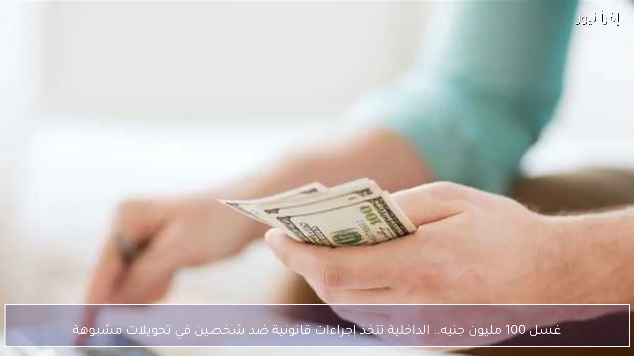 غسل 100 مليون جنيه.. الداخلية تتخذ إجراءات قانونية ضد شخصين في تحويلات مشبوهة