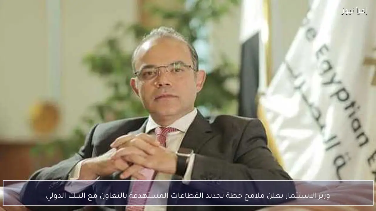 وزير الاستثمار يعلن ملامح خطة تحديد القطاعات المستهدفة بالتعاون مع البنك الدولي