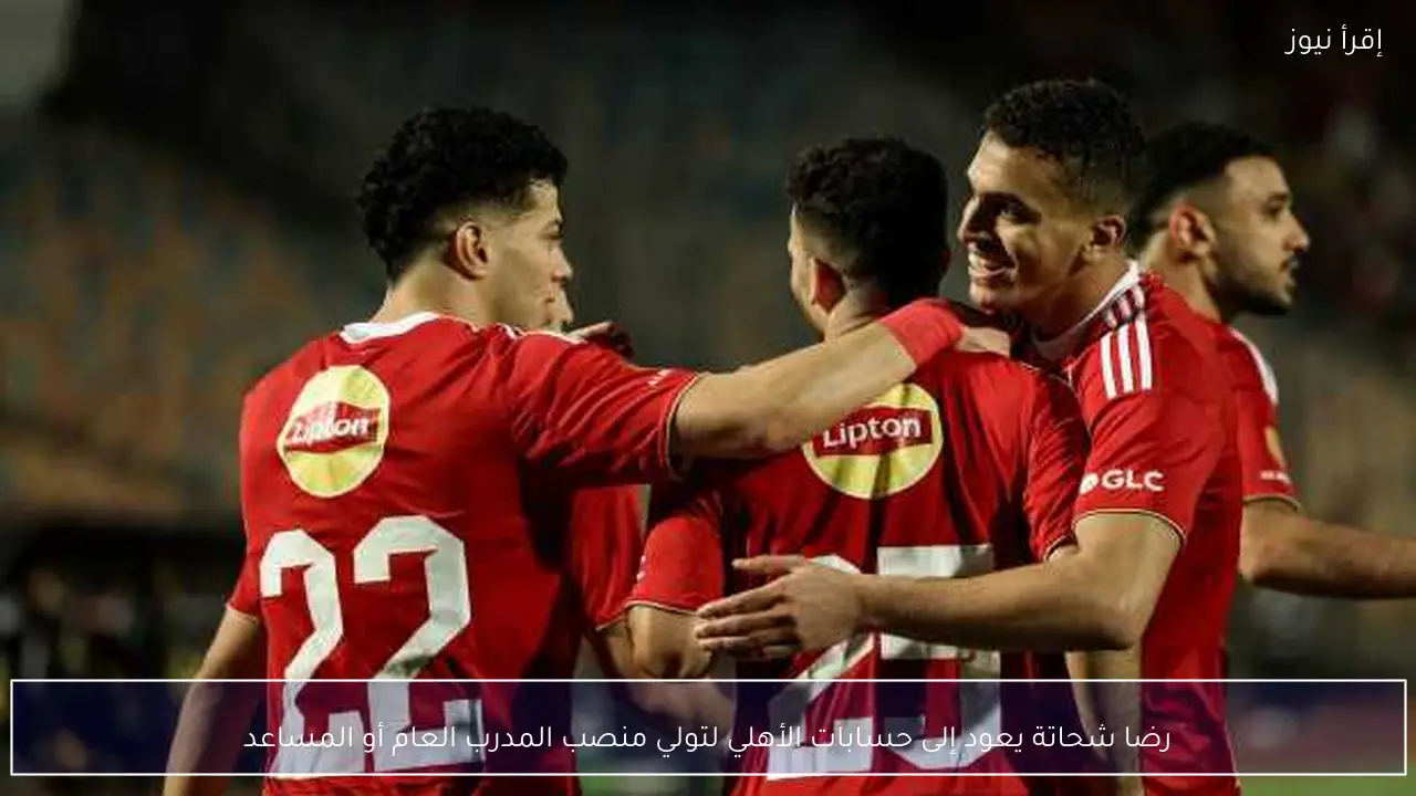 رضا شحاتة يعود إلى حسابات الأهلي لتولي منصب المدرب العام أو المساعد